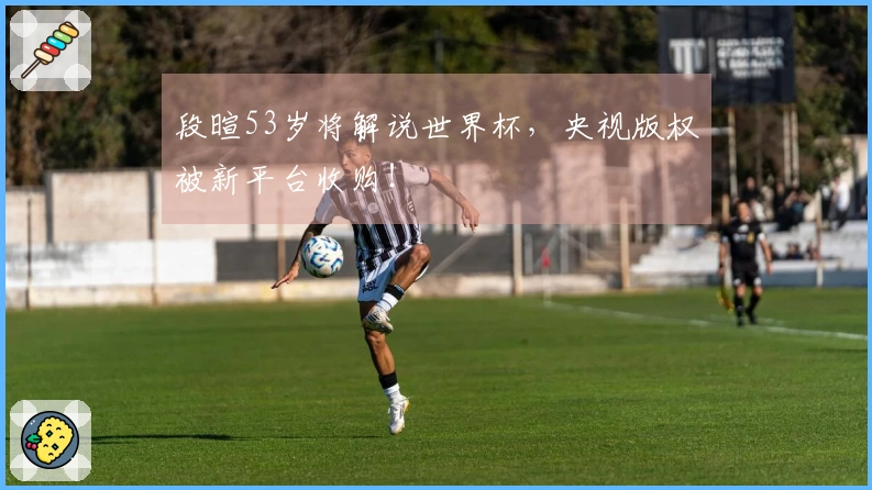 段暄53岁将解说世界杯，央视版权被新平台收购！