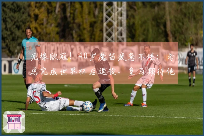 无缘欧冠！40岁魔笛疲惫不堪：考虑完成世界杯后退役，皇马期待他复归