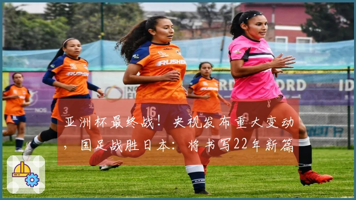 亚洲杯最终战！央视发布重大变动，国足战胜日本：将书写22年新篇