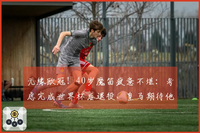 无缘欧冠！40岁魔笛疲惫不堪：考虑完成世界杯后退役，皇马期待他复归