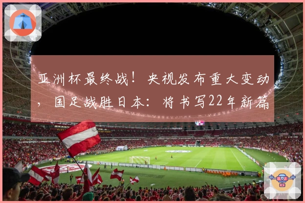 亚洲杯最终战！央视发布重大变动，国足战胜日本：将书写22年新篇